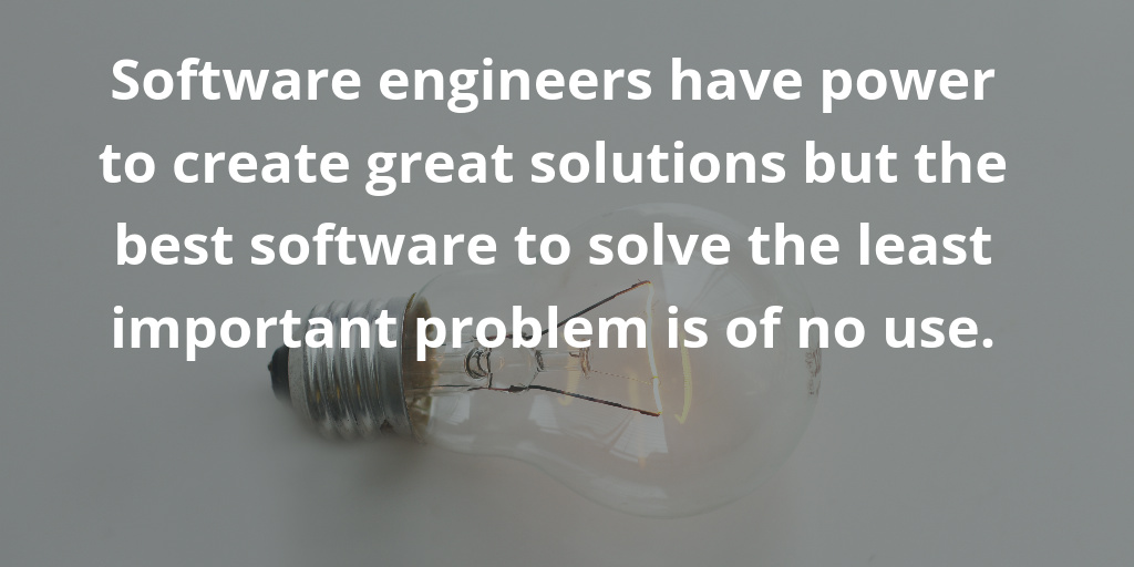 Software engineers have power to create great solutions but the best software to solve the least important problem is of no use.