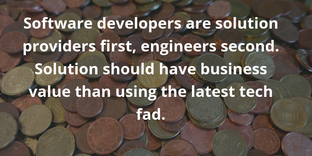 Software developers are solution providers first, engineers second. Solution should have business value than using the latest tech fad.
