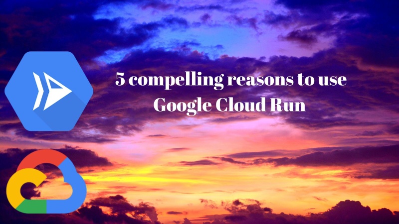 5 compelling reasons to use Cloud Run